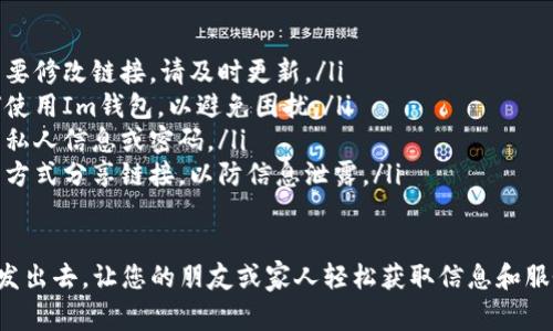 Im钱包是一个方便的数字钱包，用户通常希望通过不同的方式分享他们的链接。以下是一些步骤和建议，帮助您将Im钱包的链接发送出去。

方法一：通过社交媒体分享
1. 登录您的Im钱包账号，找到您的钱包链接或二维码。
2. 复制链接，或点击生成二维码。
3. 打开您常用的社交媒体平台，如微信、QQ、微博等。
4. 在私人消息或公共帖子中粘贴链接，或上传二维码，附上说明文字，鼓励朋友们添加或使用您的Im钱包链接。

方法二：通过邮件发送
1. 打开您的邮箱客户端，开始撰写新邮件。
2. 在邮件中输入收件人地址，主题可以是“添加我的Im钱包”或类似内容。
3. 在邮件正文中粘贴您的Im钱包链接，并附上简单的说明，说明问题或如何使用该链接。
4. 发送邮件给朋友或需要的人。

方法三：通过短信或即时通讯工具
1. 打开短信应用，或您常用的即时通讯软件，如微信、WhatsApp等。
2. 创建新的信息，选择您想发送链接的联系人。
3. 在信息中粘贴您的Im钱包链接，并添加相关信息，例如使用说明，或分享链接的重要性。
4. 发送信息，确保对方能够顺利收到并查看链接。

方法四：二维码分享
1. 在Im钱包中找到二维码生成器，生成您的钱包二维码。
2. 保存二维码到您的设备。
3. 将二维码打印出来或在数字平台上分享，您也可以将二维码放在宣传材料上。
4. 当人们扫描二维码时，他们就能直接访问您的Im钱包链接。

注意事项
在分享Im钱包链接时，请注意以下几点：
ul
li确保您分享的链接和二维码是最新的。如果需要修改链接，请及时更新。/li
li在分享前，最好与对方确认对方是否了解如何使用Im钱包，以避免困扰。/li
li保护您的隐私和资金安全，不要随意分享您的私人信息或密码。/li
li建议选择可靠的通信工具，避免使用不安全的方式分享链接，以防信息泄露。/li
/ul

通过上述方法，您可以方便地将Im钱包的链接发出去，让您的朋友或家人轻松获取信息和服务。希望这些步骤能帮助您顺利分享链接。