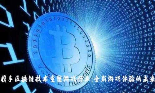 腾讯携手区块链技术重塑游戏行业：全新游戏体验的未来探索