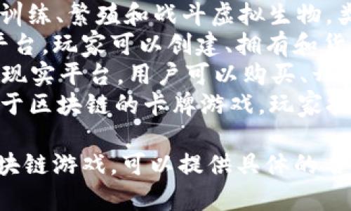区块链游戏有很多种类和名称，以下是一些知名的区块链游戏：

1. **CryptoKitties**：最早的区块链游戏之一，玩家可以购买、繁殖和销售虚拟猫咪。
2. **Axie Infinity**：玩家可以训练、繁殖和战斗虚拟生物，类似于宝可梦，同时具有经济系统。
3. **The Sandbox**：一个虚拟平台，玩家可以创建、拥有和货币化自己的游戏体验和虚拟资产。
4. **Decentraland**：一个虚拟现实平台，用户可以购买、开发和销售虚拟地产。
5. **Gods Unchained**：一款基于区块链的卡牌游戏，玩家拥有自己的卡牌，并可以自由交易。

如果你有兴趣了解某个特定的区块链游戏，可以提供具体的名称。